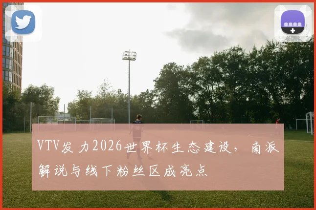VTV发力2026世界杯生态建设，南派解说与线下粉丝区成亮点