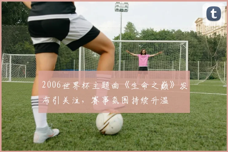 2006世界杯主题曲《生命之巅》发布引关注,赛事氛围持续升温