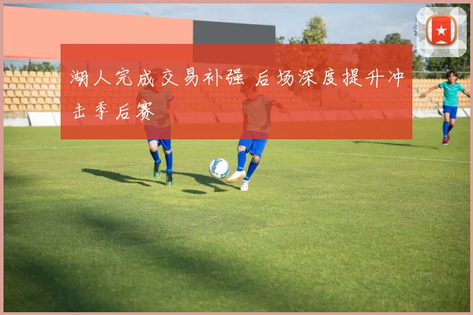湖人完成交易补强 后场深度提升冲击季后赛