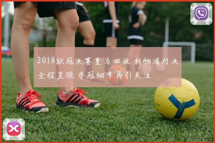 2018欧冠决赛皇马回放 利物浦对决全程呈现 夺冠细节再引关注