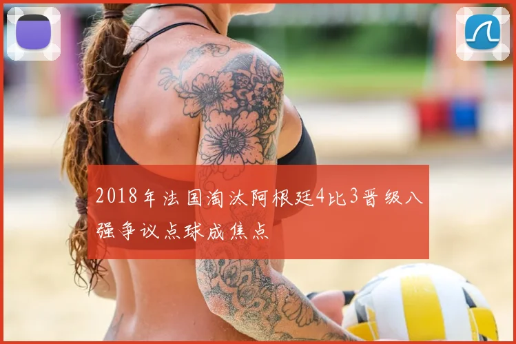 2018年法国淘汰阿根廷4比3晋级八强争议点球成焦点