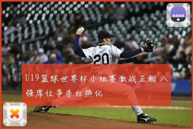 U19篮球世界杯小组赛激战正酣 八强席位争夺白热化