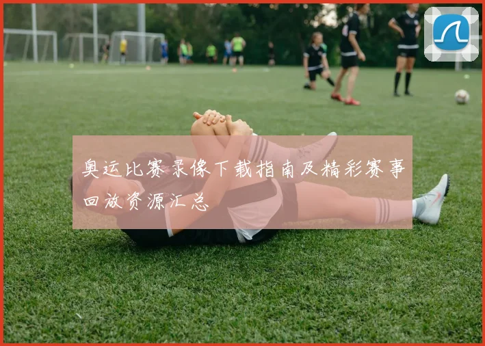 奥运比赛录像下载指南及精彩赛事回放资源汇总
