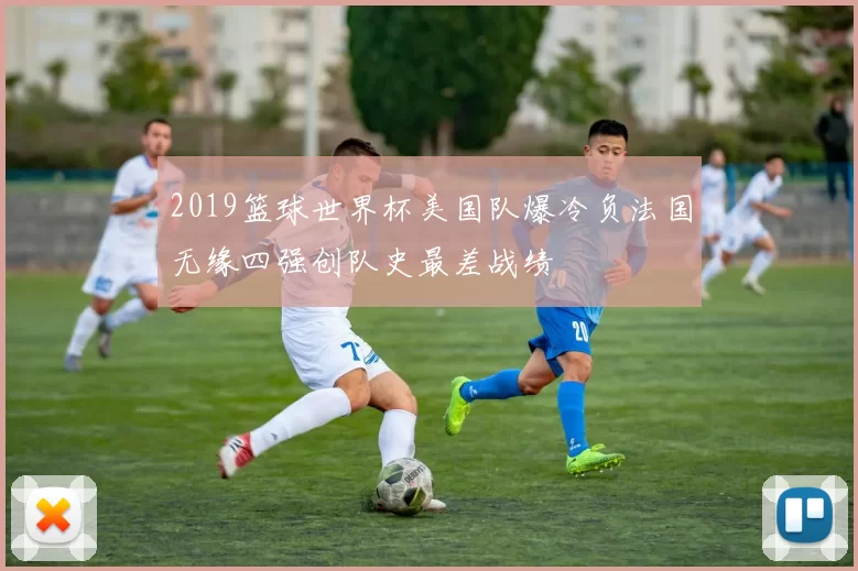 2019篮球世界杯美国队爆冷负法国无缘四强创队史最差战绩