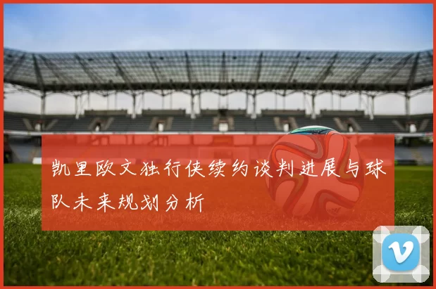 凯里欧文独行侠续约谈判进展与球队未来规划分析