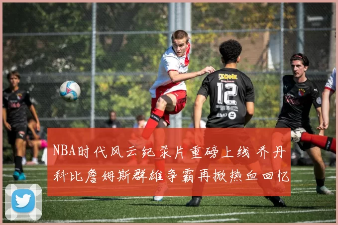 NBA时代风云纪录片重磅上线 乔丹科比詹姆斯群雄争霸再掀热血回忆