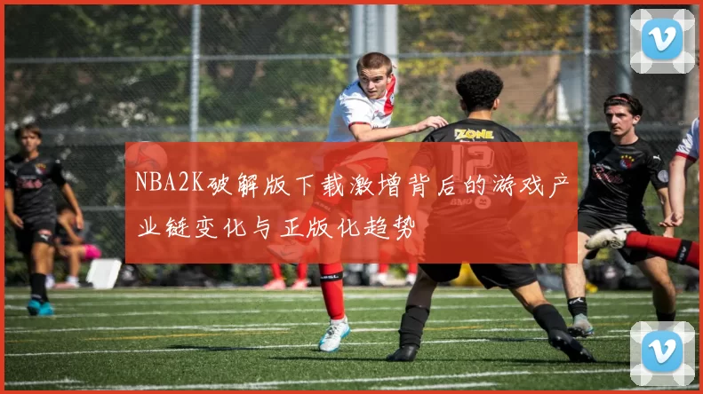 NBA2K破解版下载激增背后的游戏产业链变化与正版化趋势