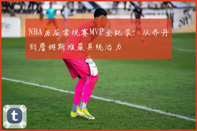 NBA历届常规赛MVP全纪录：从乔丹到詹姆斯谁最具统治力