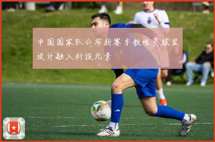 中国国家队公布新赛季教练员服装设计融入科技元素