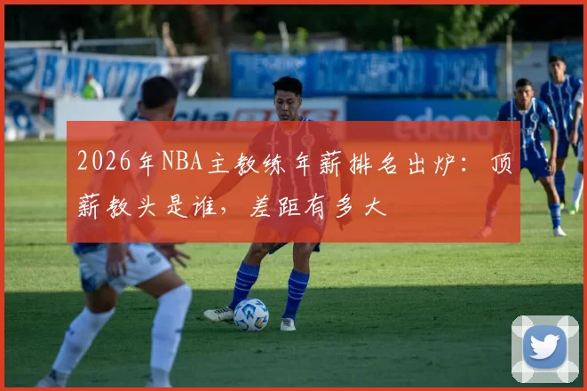 2026年NBA主教练年薪排名出炉：顶薪教头是谁，差距有多大