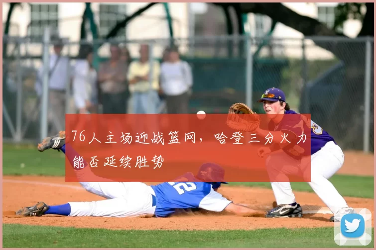 76人主场迎战篮网,哈登三分火力能否延续胜势