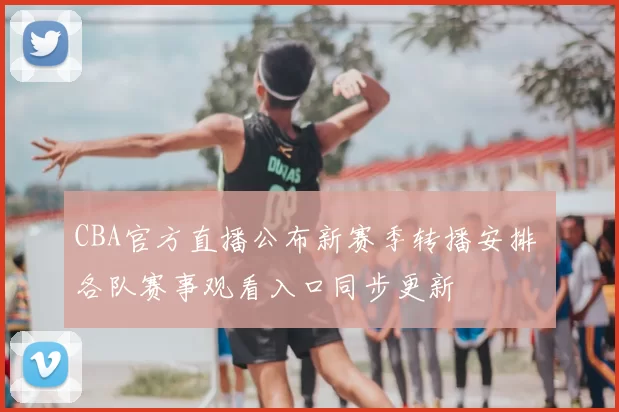 CBA官方直播公布新赛季转播安排 各队赛事观看入口同步更新