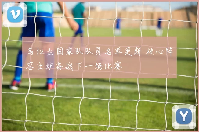 乌拉圭国家队队员名单更新 核心阵容出炉备战下一场比赛