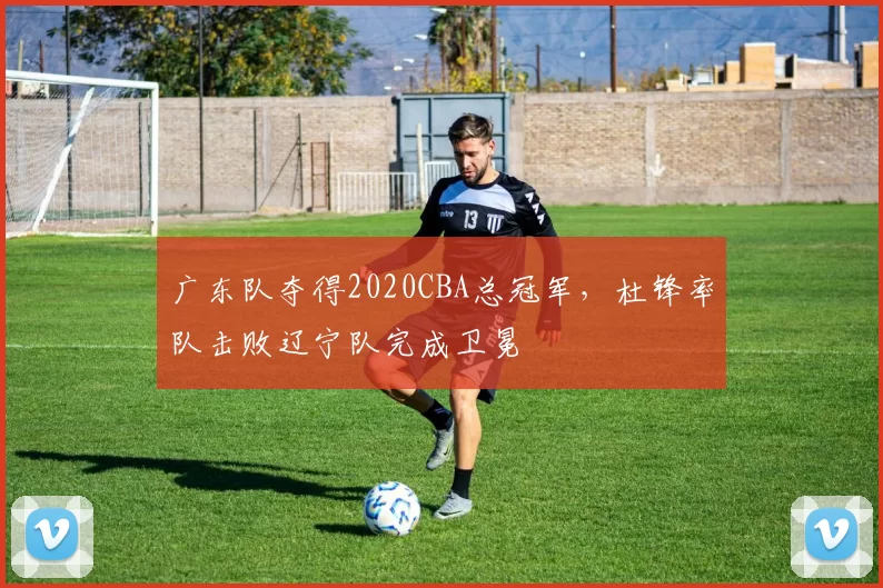 广东队夺得2020CBA总冠军，杜锋率队击败辽宁队完成卫冕