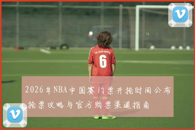 2026年NBA中国赛门票开抢时间公布 抢票攻略与官方购票渠道指南