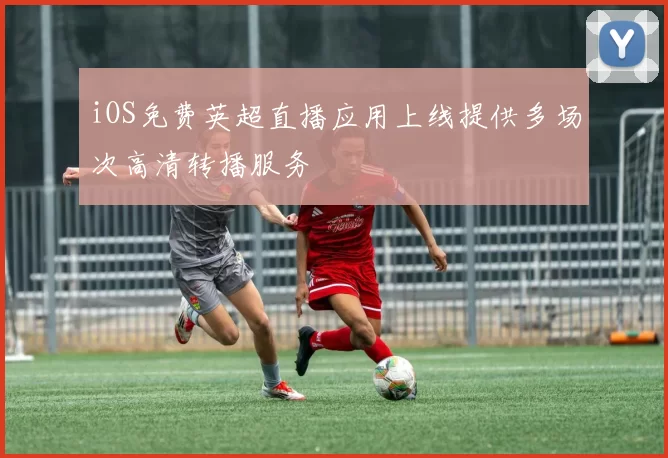 iOS免费英超直播应用上线提供多场次高清转播服务