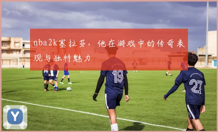 nba2k塞拉芬,他在游戏中的传奇表现与独特魅力
