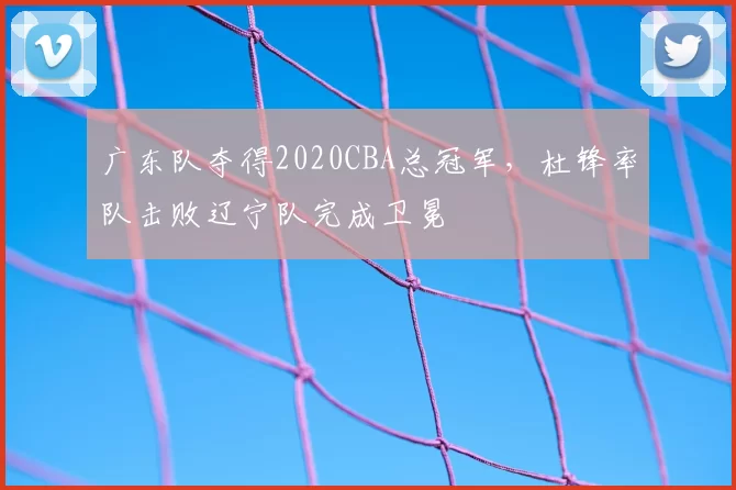 广东队夺得2020CBA总冠军,杜锋率队击败辽宁队完成卫冕