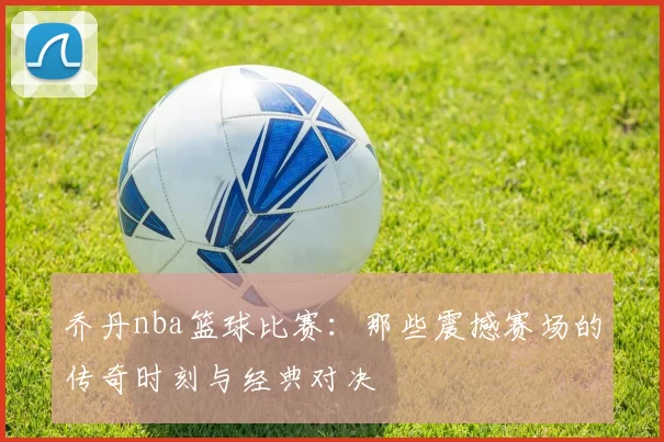 乔丹nba篮球比赛:那些震撼赛场的传奇时刻与经典对决