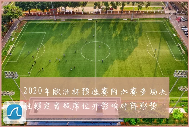 2020年欧洲杯预选赛附加赛多场决胜锁定晋级席位并影响对阵形势