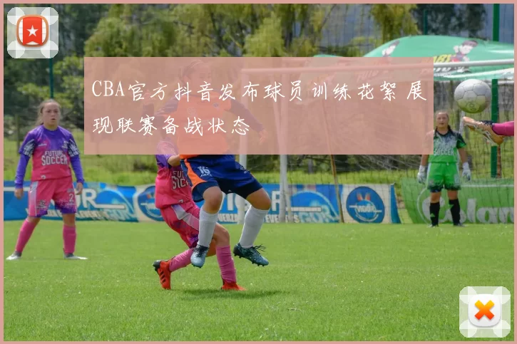 CBA官方抖音发布球员训练花絮 展现联赛备战状态