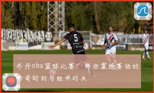 乔丹nba篮球比赛:那些震撼赛场的传奇时刻与经典对决