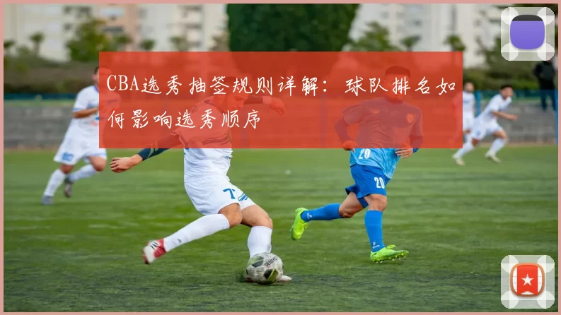 CBA选秀抽签规则详解:球队排名如何影响选秀顺序