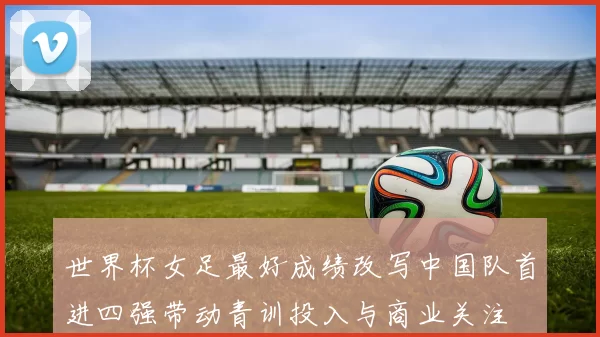 世界杯女足最好成绩改写中国队首进四强带动青训投入与商业关注