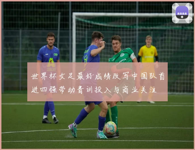 世界杯女足最好成绩改写中国队首进四强带动青训投入与商业关注