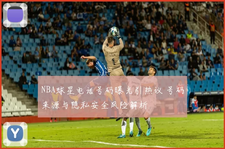 NBA球星电话号码曝光引热议 号码来源与隐私安全风险解析