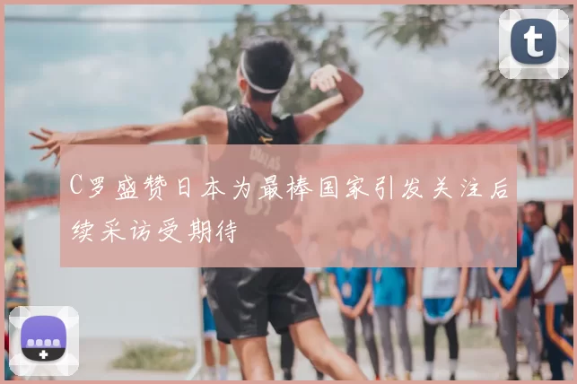 C罗盛赞日本为最棒国家引发关注后续采访受期待