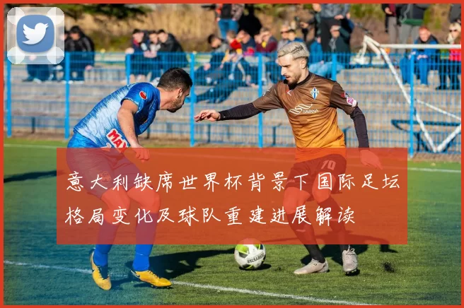 意大利缺席世界杯背景下国际足坛格局变化及球队重建进展解读