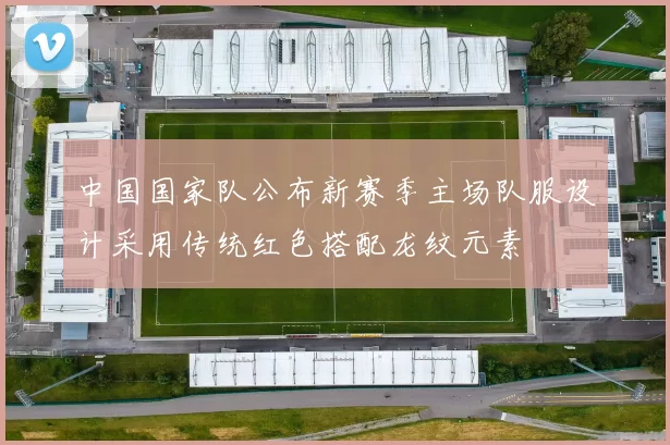 中国国家队公布新赛季主场队服设计采用传统红色搭配龙纹元素