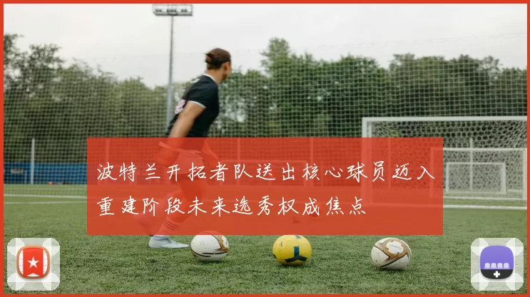 波特兰开拓者队送出核心球员迈入重建阶段未来选秀权成焦点