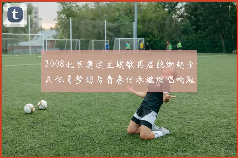 2008北京奥运主题歌再启航燃起全民体育梦想与青春传承继续唱响冠军荣耀