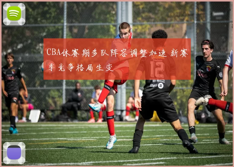 CBA休赛期多队阵容调整加速 新赛季竞争格局生变