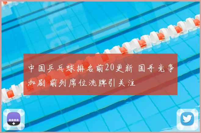 中国乒乓球排名前20更新 国手竞争加剧 前列席位洗牌引关注
