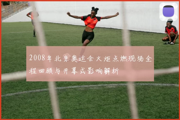 2008年北京奥运会火炬点燃现场全程回顾与开幕式影响解析
