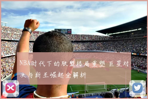 NBA时代下的联盟格局重塑 巨星对决与新王崛起全解析