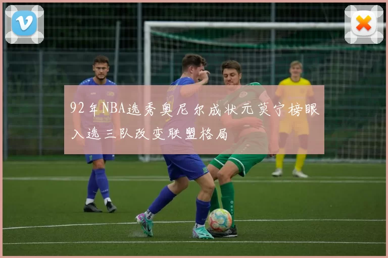 92年NBA选秀奥尼尔成状元莫宁榜眼入选三队改变联盟格局