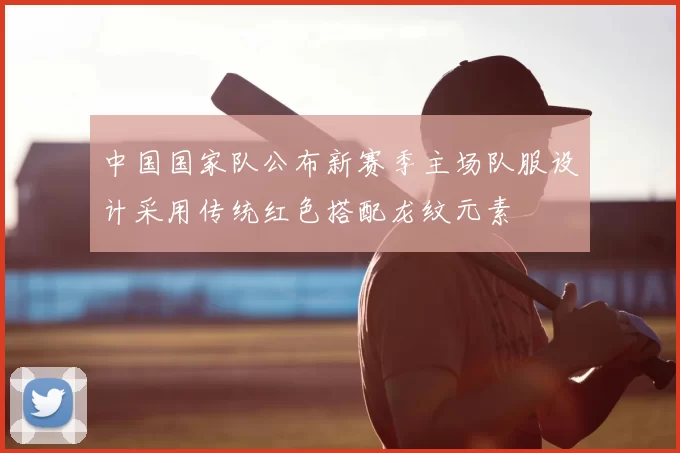中国国家队公布新赛季主场队服设计采用传统红色搭配龙纹元素
