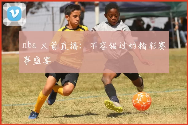 nba 火箭直播:不容错过的精彩赛事盛宴