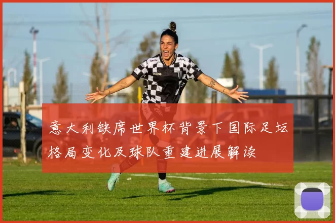 意大利缺席世界杯背景下国际足坛格局变化及球队重建进展解读