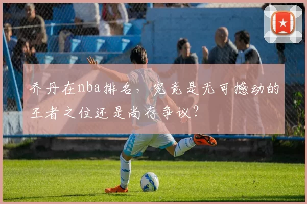 乔丹在nba排名,究竟是无可撼动的王者之位还是尚存争议?