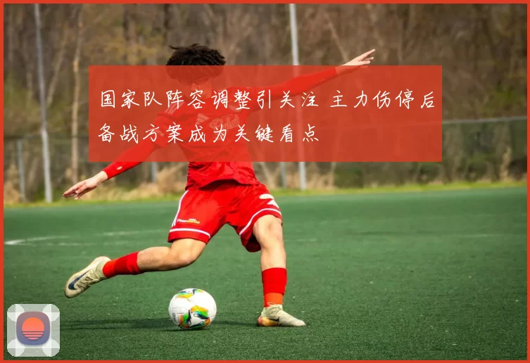 国家队阵容调整引关注 主力伤停后备战方案成为关键看点