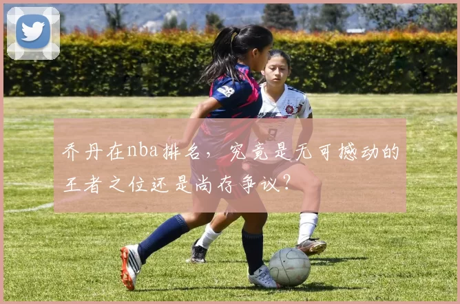 乔丹在nba排名,究竟是无可撼动的王者之位还是尚存争议?