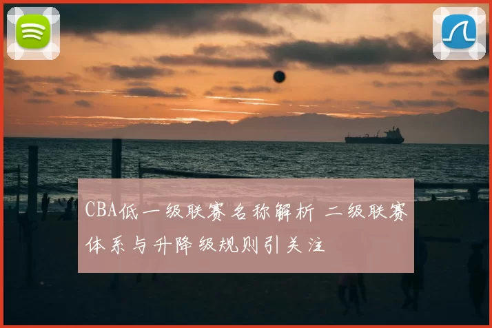 CBA低一级联赛名称解析 二级联赛体系与升降级规则引关注