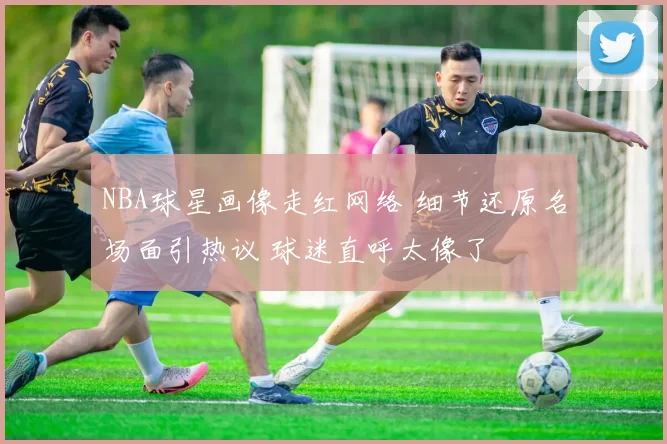 NBA球星画像走红网络 细节还原名场面引热议 球迷直呼太像了