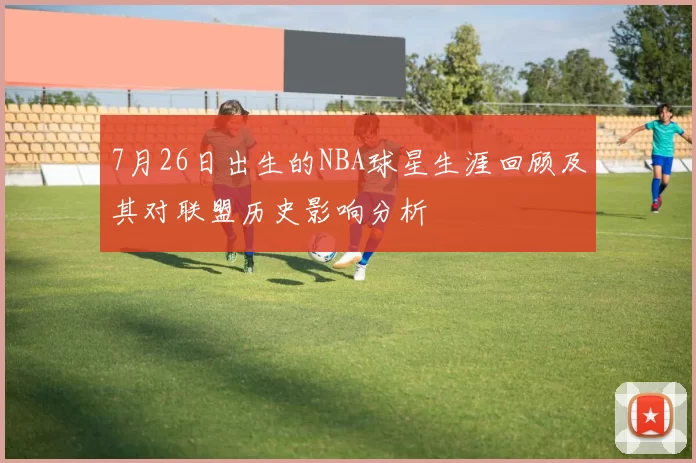 7月26日出生的NBA球星生涯回顾及其对联盟历史影响分析