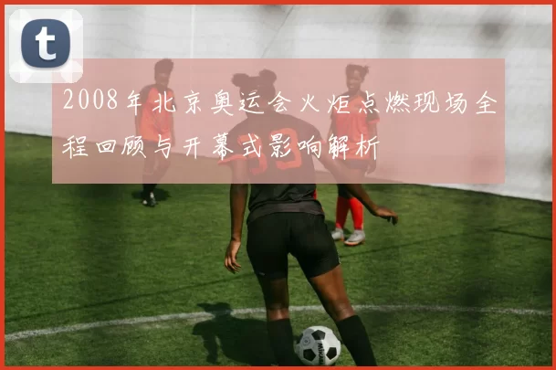 2008年北京奥运会火炬点燃现场全程回顾与开幕式影响解析